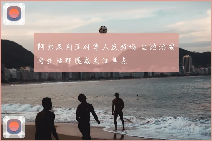 阿尔及利亚对华人友好吗 当地治安与生活环境成关注焦点