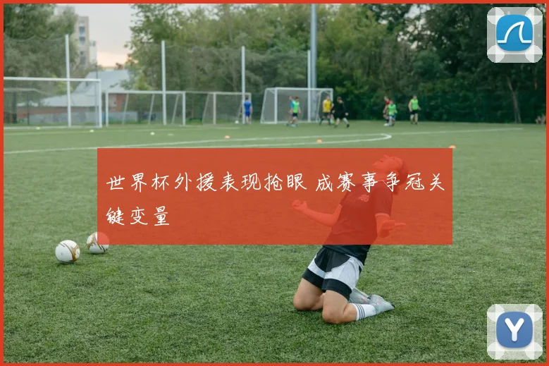 世界杯外援表现抢眼 成赛事争冠关键变量