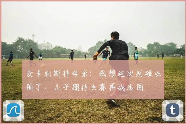 麦卡利斯特母亲：我想这次别碰法国了，儿子期待决赛再战法国