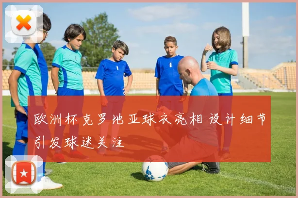 欧洲杯克罗地亚球衣亮相 设计细节引发球迷关注