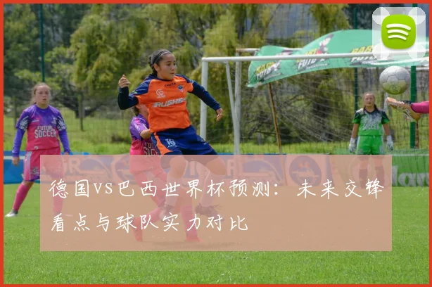 德国vs巴西世界杯预测：未来交锋看点与球队实力对比