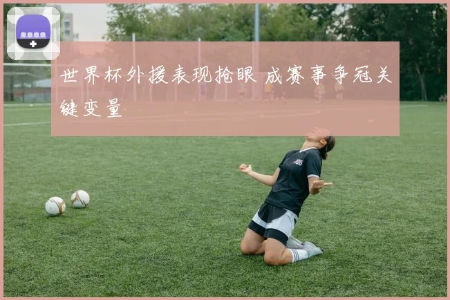 世界杯外援表现抢眼 成赛事争冠关键变量