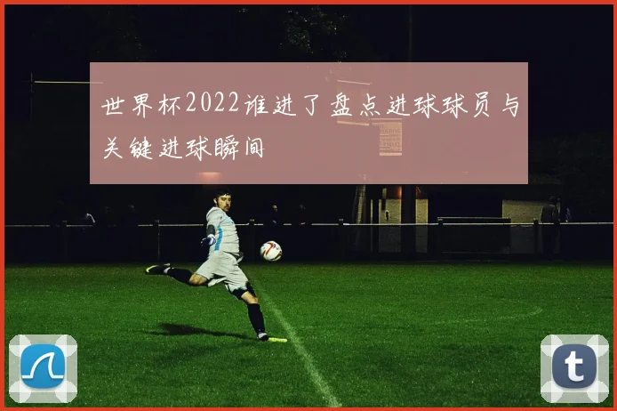世界杯2022谁进了盘点进球球员与关键进球瞬间