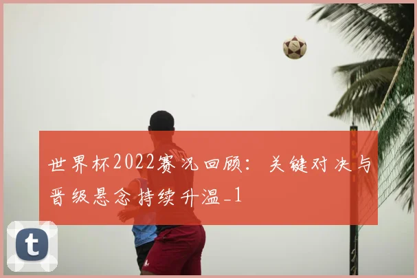 世界杯2022赛况回顾：关键对决与晋级悬念持续升温_1