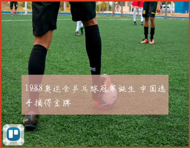 1988奥运会乒乓球冠军诞生 中国选手摘得金牌
