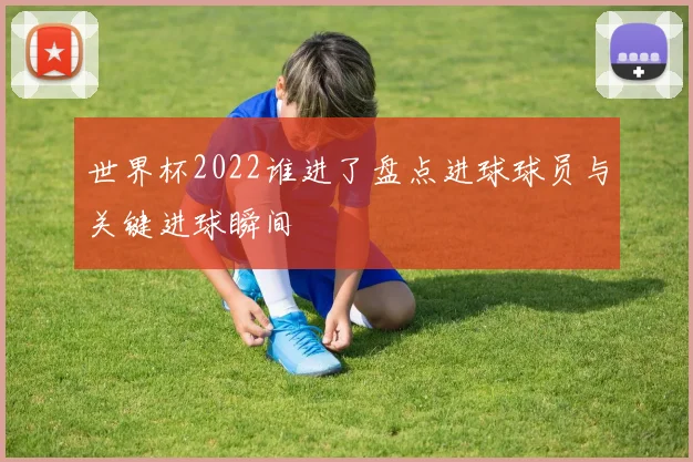 世界杯2022谁进了盘点进球球员与关键进球瞬间