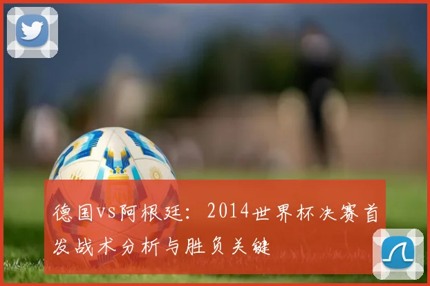 德国vs阿根廷：2014世界杯决赛首发战术分析与胜负关键