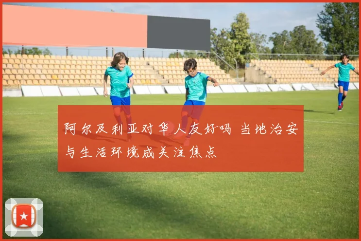 阿尔及利亚对华人友好吗 当地治安与生活环境成关注焦点