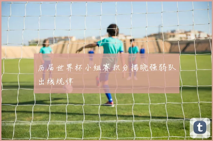 历届世界杯小组赛积分揭晓强弱队出线规律