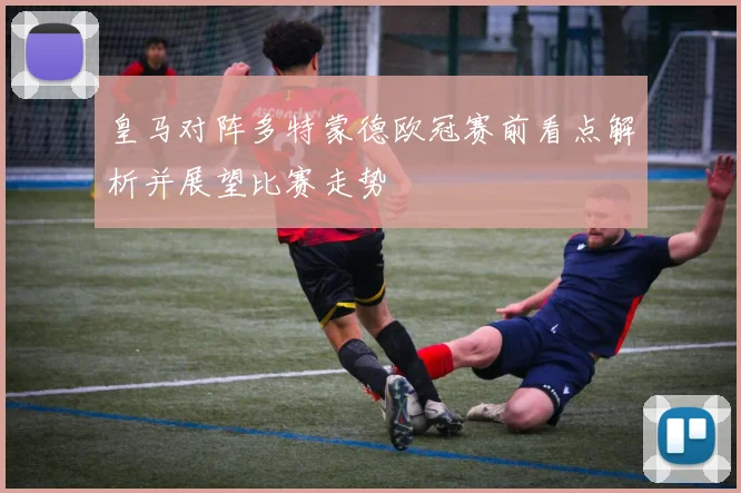 皇马对阵多特蒙德欧冠赛前看点解析并展望比赛走势