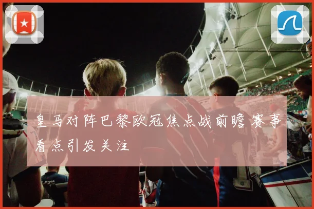 皇马对阵巴黎欧冠焦点战前瞻 赛事看点引发关注