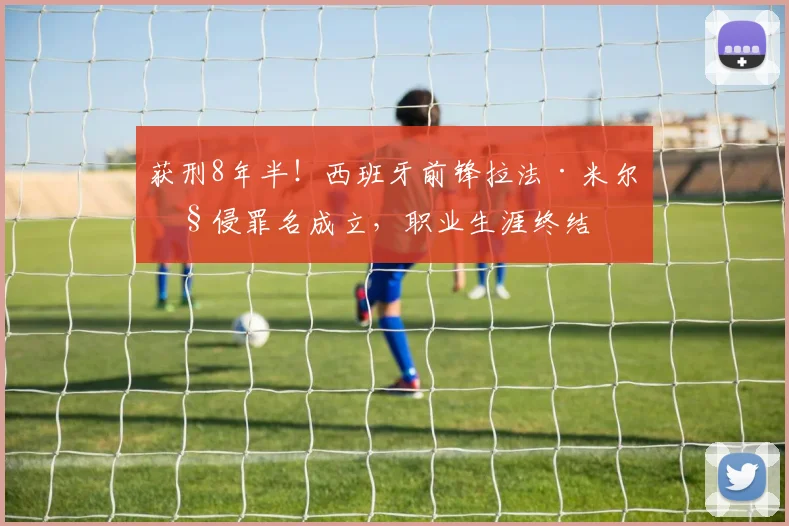 获刑8年半!西班牙前锋拉法·米尔性侵罪名成立,职业生涯终结