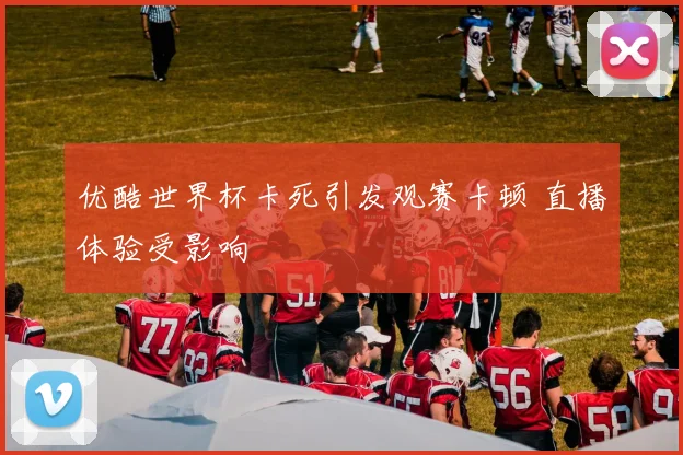 优酷世界杯卡死引发观赛卡顿 直播体验受影响