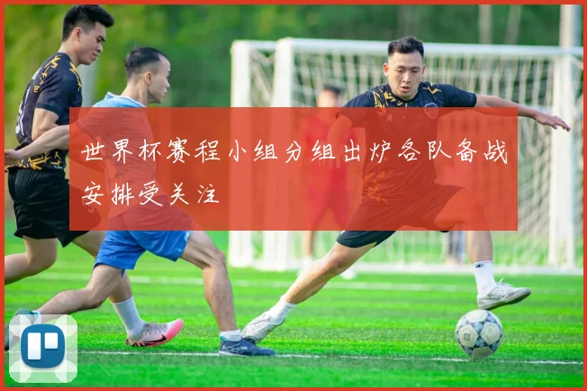 世界杯赛程小组分组出炉各队备战安排受关注