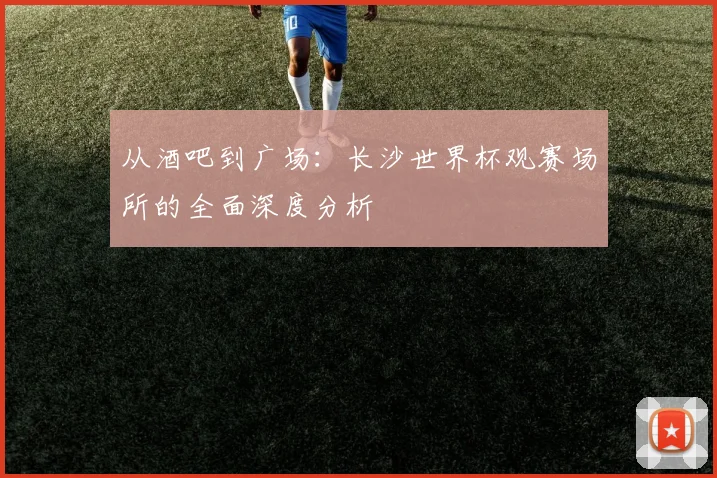 从酒吧到广场:长沙世界杯观赛场所的全面深度分析