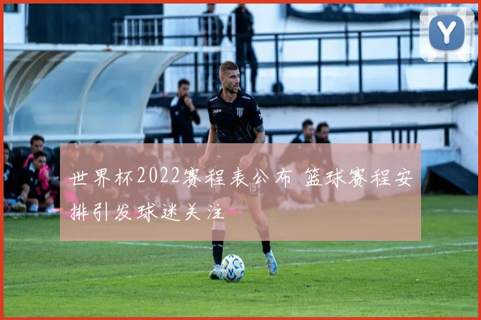世界杯2022赛程表公布 篮球赛程安排引发球迷关注