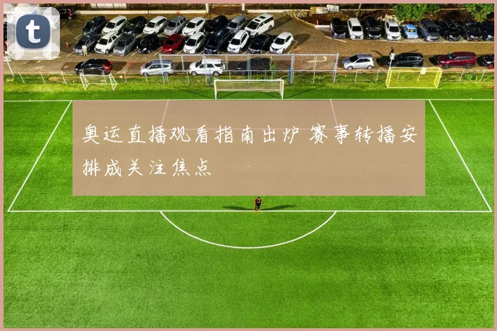 奥运直播观看指南出炉 赛事转播安排成关注焦点