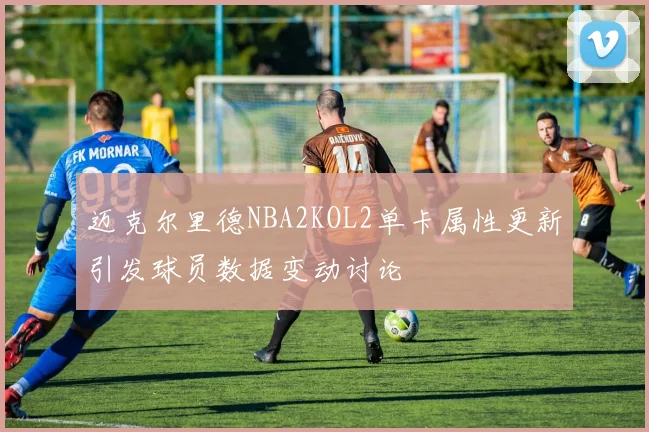 迈克尔里德NBA2KOL2单卡属性更新引发球员数据变动讨论