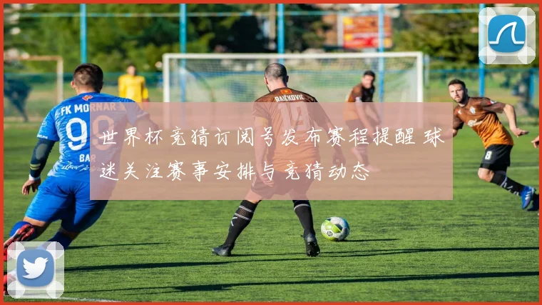 世界杯竞猜订阅号发布赛程提醒 球迷关注赛事安排与竞猜动态
