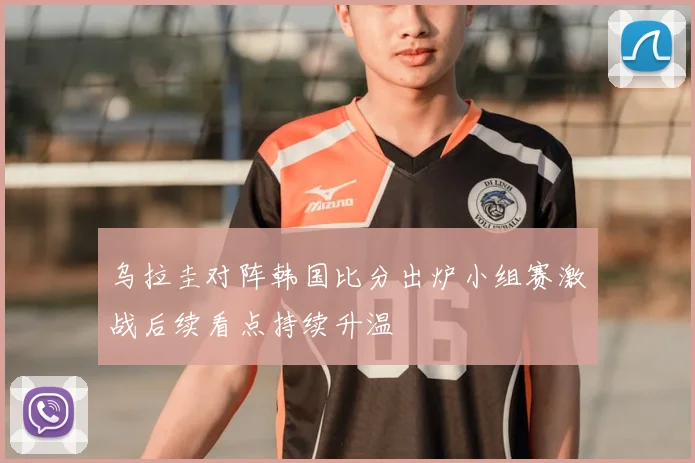 乌拉圭对阵韩国比分出炉小组赛激战后续看点持续升温