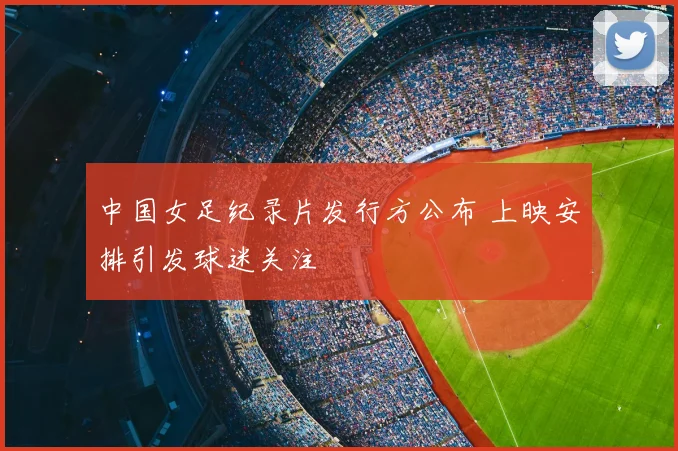 中国女足纪录片发行方公布 上映安排引发球迷关注