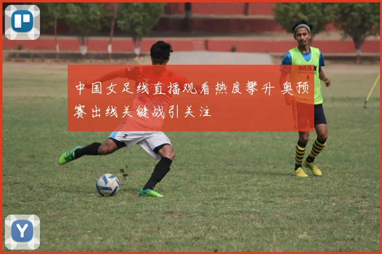 中国女足线直播观看热度攀升 奥预赛出线关键战引关注