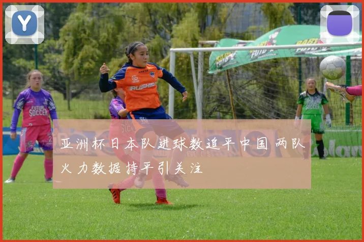 亚洲杯日本队进球数追平中国 两队火力数据持平引关注