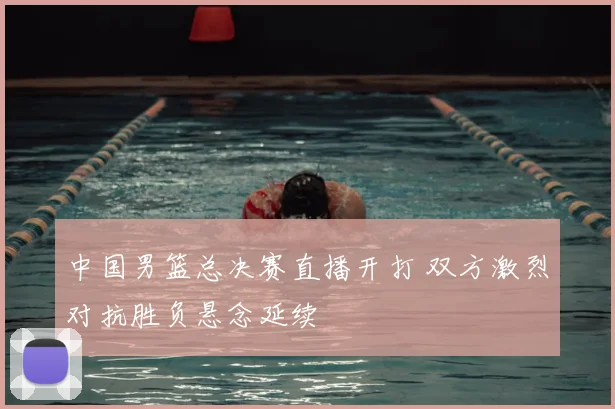 中国男篮总决赛直播开打 双方激烈对抗胜负悬念延续