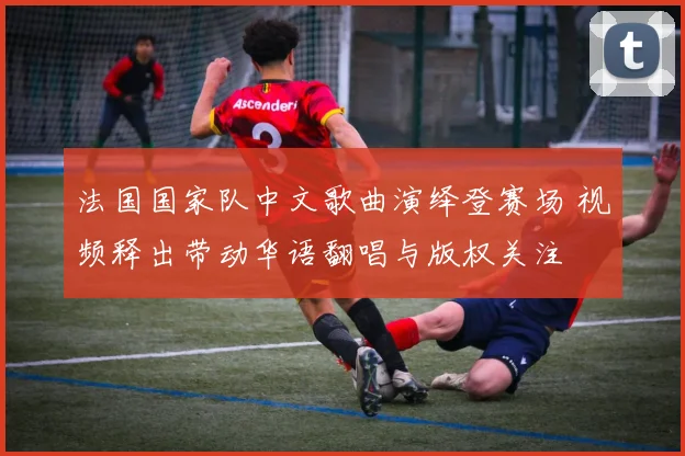 法国国家队中文歌曲演绎登赛场 视频释出带动华语翻唱与版权关注