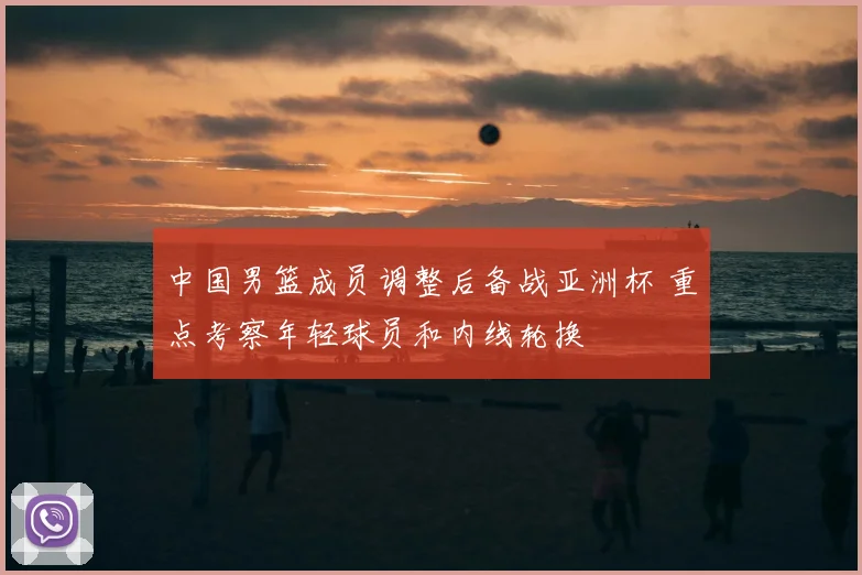 中国男篮成员调整后备战亚洲杯 重点考察年轻球员和内线轮换