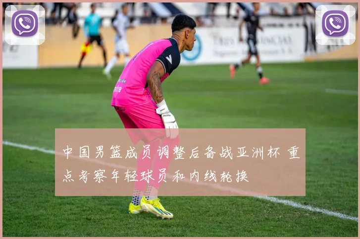 中国男篮成员调整后备战亚洲杯 重点考察年轻球员和内线轮换