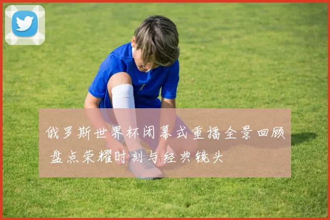 俄罗斯世界杯闭幕式重播全景回顾 盘点荣耀时刻与经典镜头