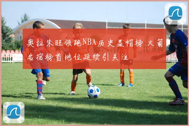 奥拉朱旺领跑NBA历史盖帽榜 火箭名宿榜首地位延续引关注