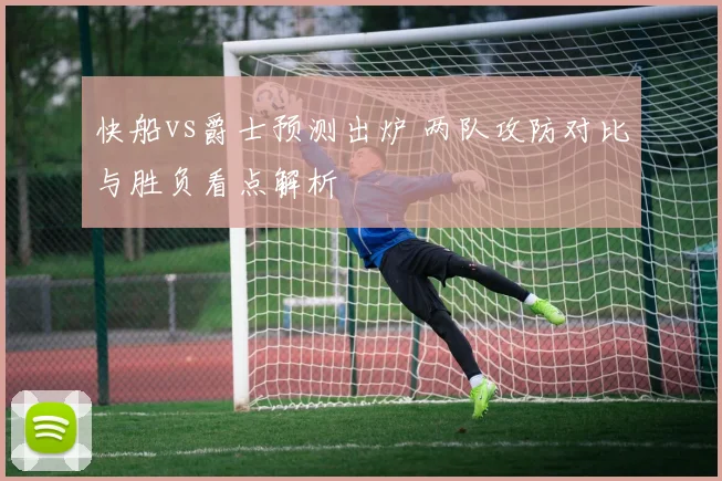 快船vs爵士预测出炉 两队攻防对比与胜负看点解析