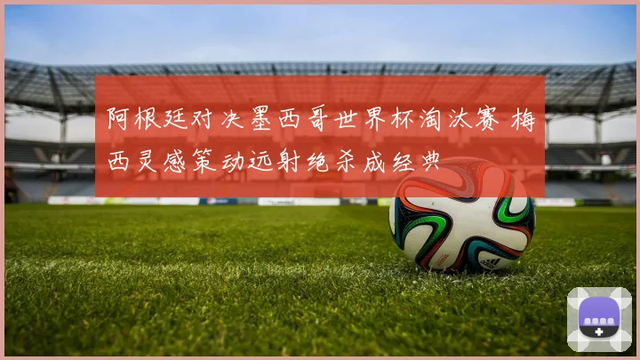 阿根廷对决墨西哥世界杯淘汰赛 梅西灵感策动远射绝杀成经典