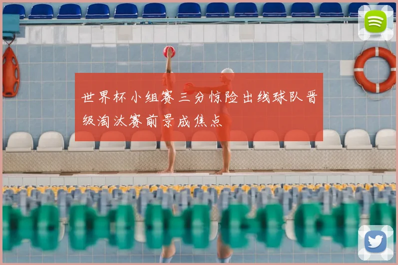 世界杯小组赛三分惊险出线球队晋级淘汰赛前景成焦点