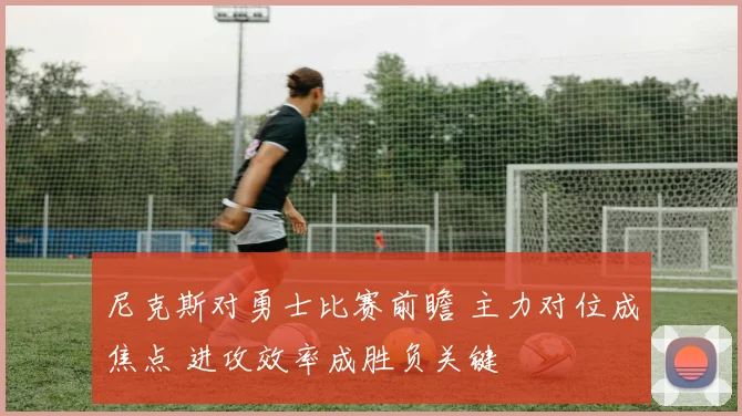 尼克斯对勇士比赛前瞻 主力对位成焦点 进攻效率成胜负关键