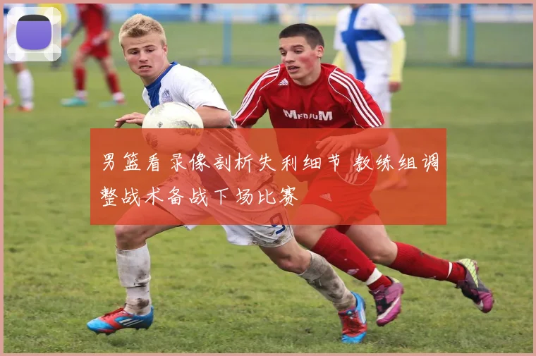 男篮看录像剖析失利细节 教练组调整战术备战下场比赛