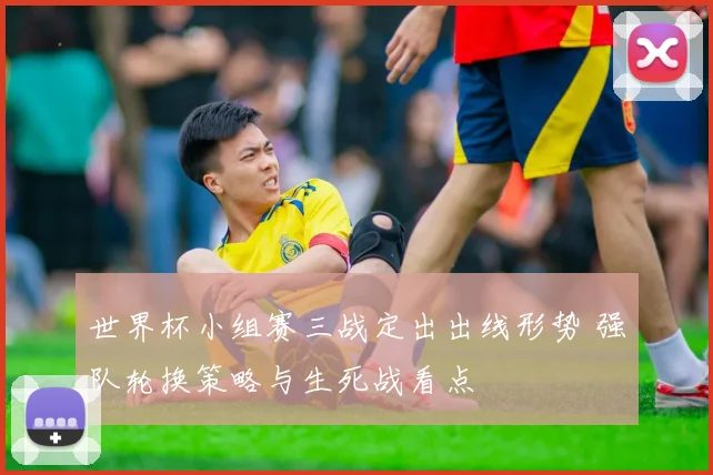 世界杯小组赛三战定出出线形势 强队轮换策略与生死战看点