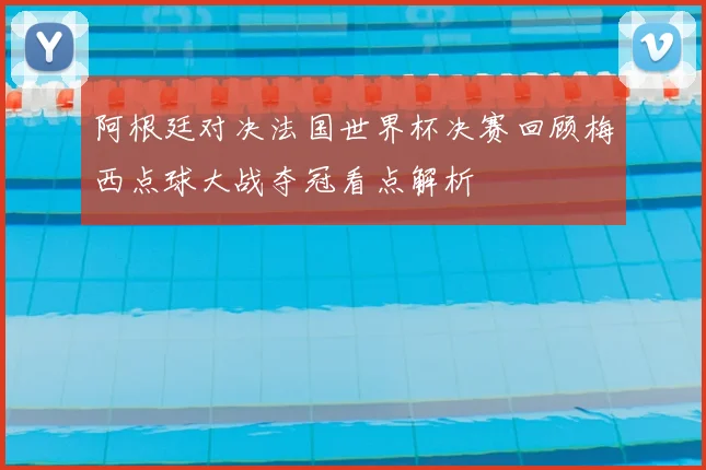 阿根廷对决法国世界杯决赛回顾梅西点球大战夺冠看点解析