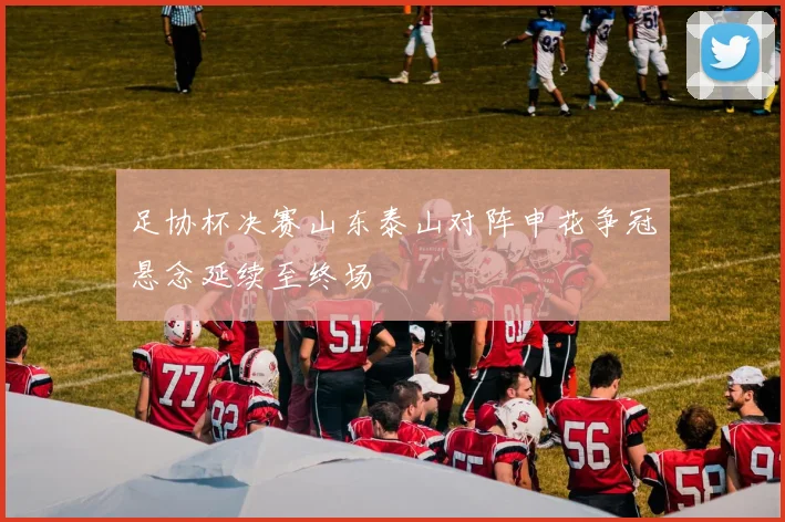 足协杯决赛山东泰山对阵申花争冠悬念延续至终场