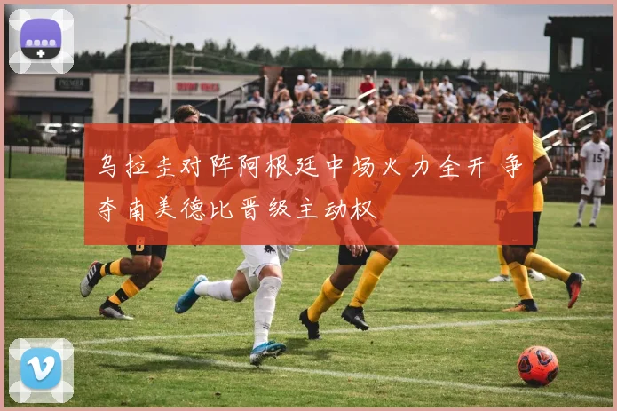 乌拉圭对阵阿根廷中场火力全开 争夺南美德比晋级主动权
