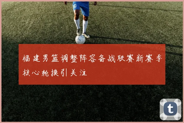 福建男篮调整阵容备战联赛新赛季核心轮换引关注