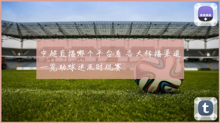 中超直播哪个平台看 各大转播渠道一览助球迷及时观赛