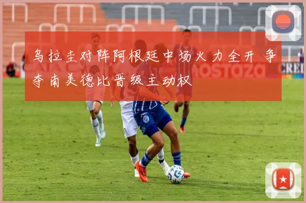 乌拉圭对阵阿根廷中场火力全开 争夺南美德比晋级主动权