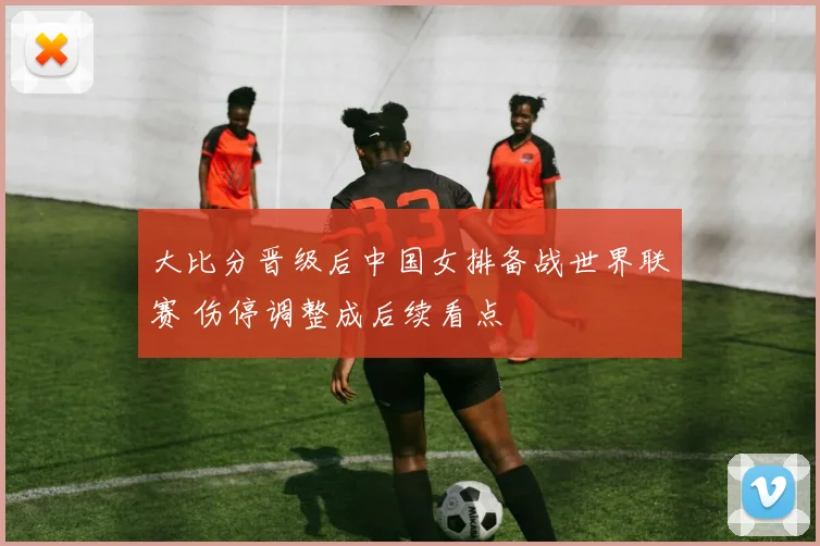 大比分晋级后中国女排备战世界联赛 伤停调整成后续看点