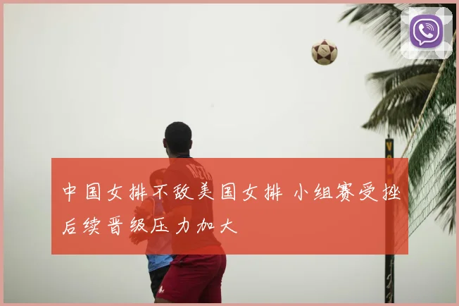 中国女排不敌美国女排 小组赛受挫后续晋级压力加大
