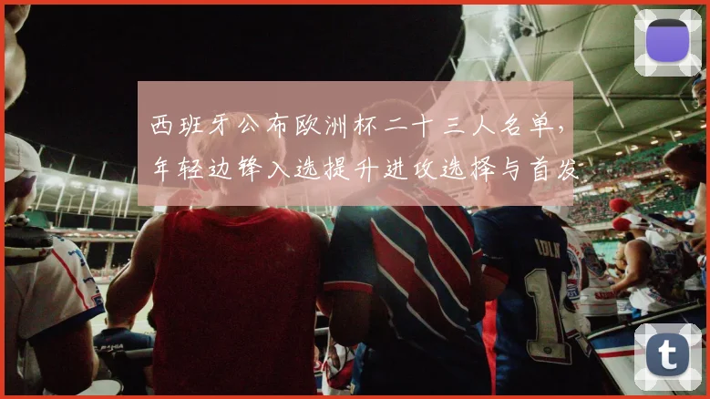 西班牙公布欧洲杯二十三人名单，年轻边锋入选提升进攻选择与首发竞争