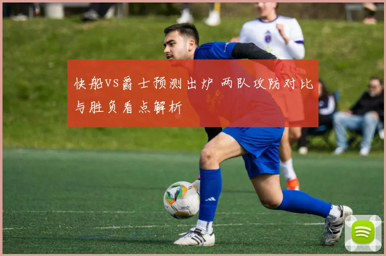 快船vs爵士预测出炉 两队攻防对比与胜负看点解析