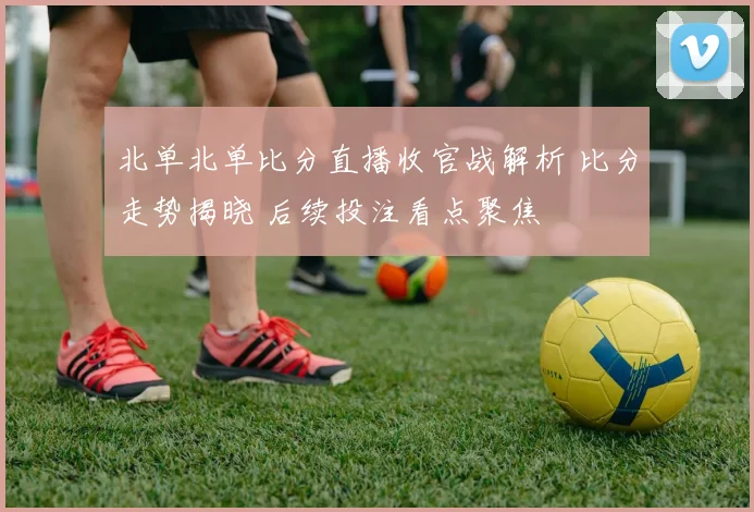 北单北单比分直播收官战解析 比分走势揭晓 后续投注看点聚焦